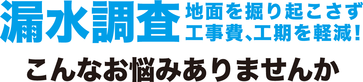 漏水調査　地面を掘り起こさず工事費、工期を軽減！こんなお悩みありませんか？
